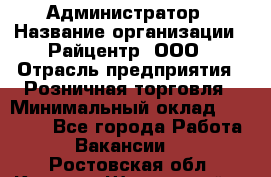 Администратор › Название организации ­ Райцентр, ООО › Отрасль предприятия ­ Розничная торговля › Минимальный оклад ­ 23 000 - Все города Работа » Вакансии   . Ростовская обл.,Каменск-Шахтинский г.